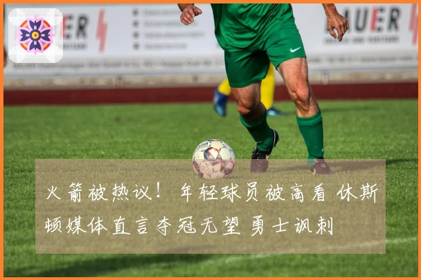 火箭被热议！年轻球员被高看 休斯顿媒体直言夺冠无望 勇士讽刺