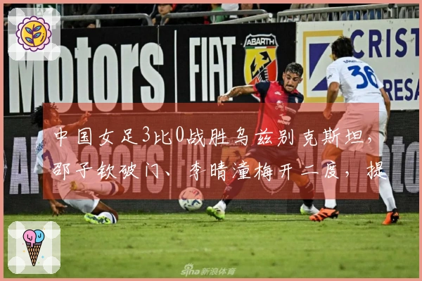 中国女足3比0战胜乌兹别克斯坦，邵子钦破门、李晴潼梅开二度，提前晋级亚洲杯小组赛