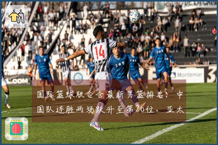 国际篮球联合会最新男篮排名：中国队连胜两场跃升至第26位，亚太地区排名第4，美国队位居榜首