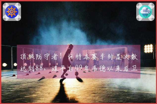 顶级防守者！怀特本赛季封盖次数达到88，追平自09年韦德以来后卫纪录