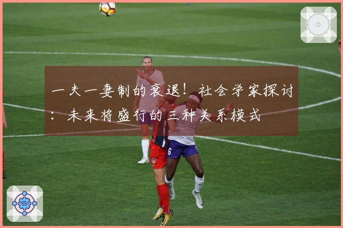 一夫一妻制的衰退！社会学家探讨：未来将盛行的三种关系模式