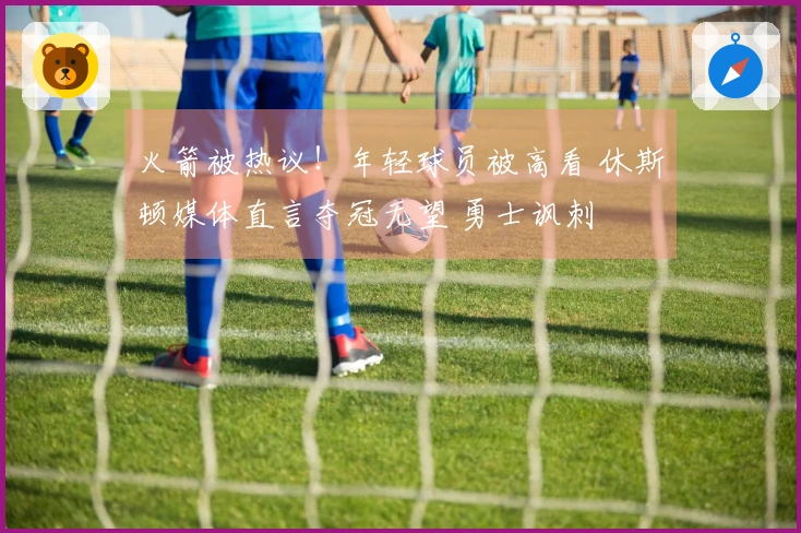 火箭被热议！年轻球员被高看 休斯顿媒体直言夺冠无望 勇士讽刺