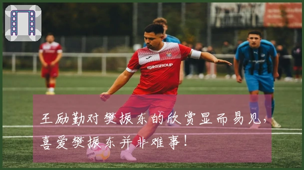 王励勤对樊振东的欣赏显而易见，喜爱樊振东并非难事！