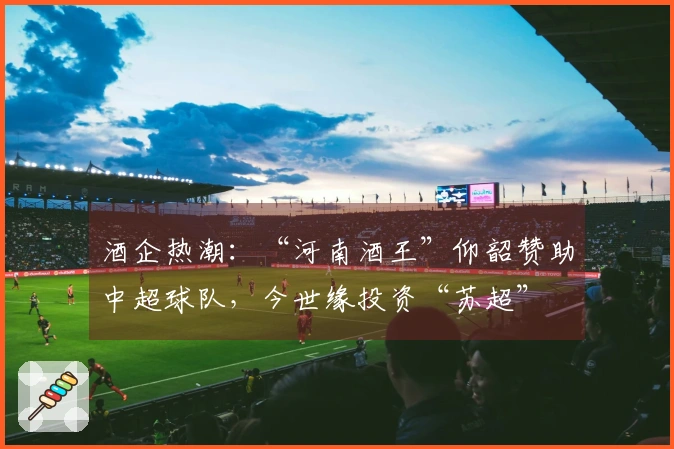 酒企热潮：“河南酒王”仰韶赞助中超球队，今世缘投资“苏超”