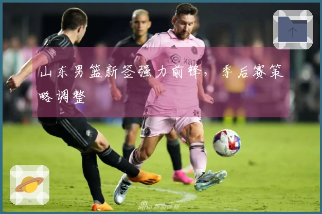 山东男篮新签强力前锋，季后赛策略调整