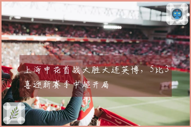 上海申花首战大胜大连英博，5比3喜迎新赛季中超开局