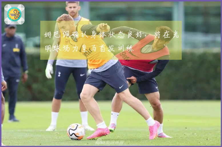 姆巴佩确认身体状态良好，将在光明球场为皇马首发训练