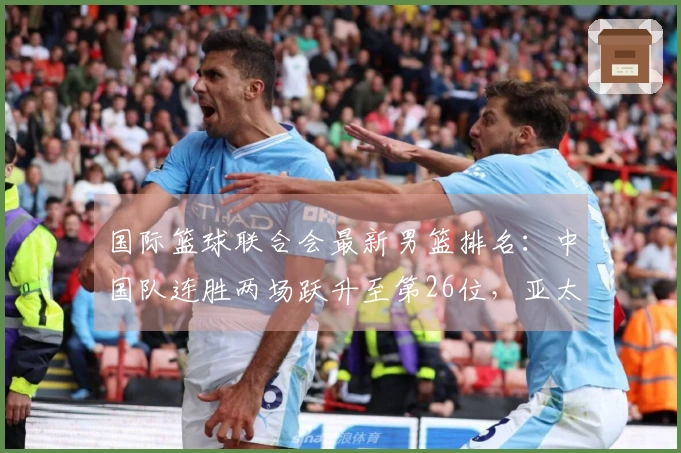 国际篮球联合会最新男篮排名：中国队连胜两场跃升至第26位，亚太地区排名第4，美国队位居榜首