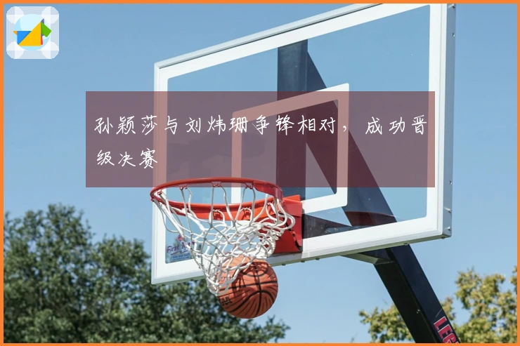 孙颖莎与刘炜珊争锋相对，成功晋级决赛