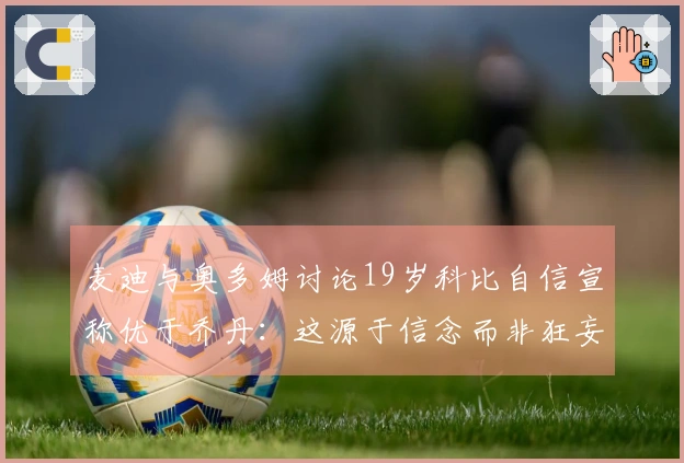 麦迪与奥多姆讨论19岁科比自信宣称优于乔丹:这源于信念而非狂妄