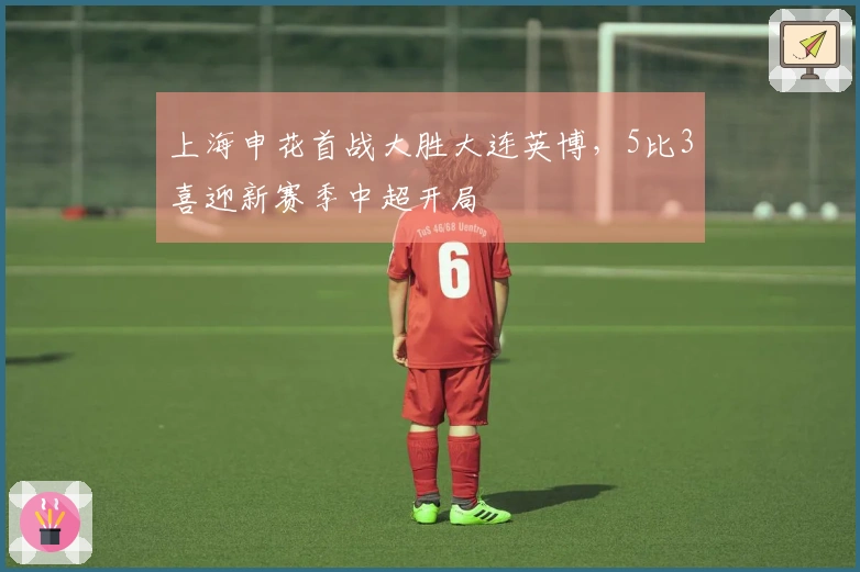 上海申花首战大胜大连英博，5比3喜迎新赛季中超开局