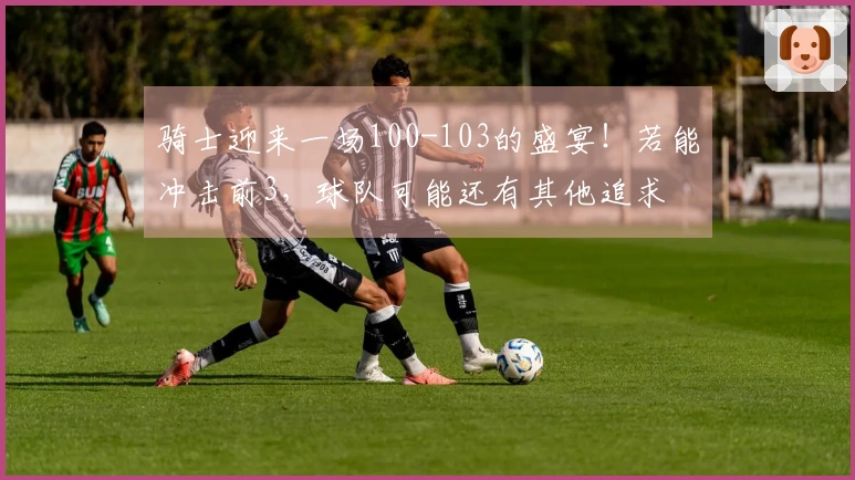 骑士迎来一场100-103的盛宴！若能冲击前3，球队可能还有其他追求